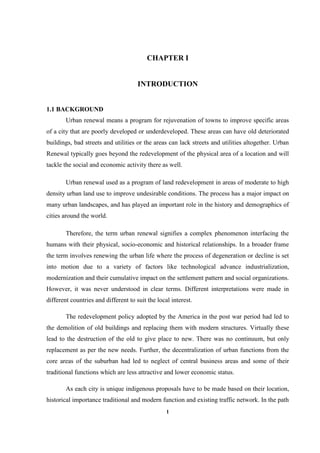 1
CHAPTER I
INTRODUCTION
1.1 BACKGROUND
Urban renewal means a program for rejuvenation of towns to improve specific areas
of a city that are poorly developed or underdeveloped. These areas can have old deteriorated
buildings, bad streets and utilities or the areas can lack streets and utilities altogether. Urban
Renewal typically goes beyond the redevelopment of the physical area of a location and will
tackle the social and economic activity there as well.
Urban renewal used as a program of land redevelopment in areas of moderate to high
density urban land use to improve undesirable conditions. The process has a major impact on
many urban landscapes, and has played an important role in the history and demographics of
cities around the world.
Therefore, the term urban renewal signifies a complex phenomenon interfacing the
humans with their physical, socio-economic and historical relationships. In a broader frame
the term involves renewing the urban life where the process of degeneration or decline is set
into motion due to a variety of factors like technological advance industrialization,
modernization and their cumulative impact on the settlement pattern and social organizations.
However, it was never understood in clear terms. Different interpretations were made in
different countries and different to suit the local interest.
The redevelopment policy adopted by the America in the post war period had led to
the demolition of old buildings and replacing them with modern structures. Virtually these
lead to the destruction of the old to give place to new. There was no continuum, but only
replacement as per the new needs. Further, the decentralization of urban functions from the
core areas of the suburban had led to neglect of central business areas and some of their
traditional functions which are less attractive and lower economic status.
As each city is unique indigenous proposals have to be made based on their location,
historical importance traditional and modern function and existing traffic network. In the path
 