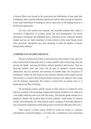 2
of renewal efforts were focused on the conservation and rehabilitation of areas rather than
development. India’s renewal experience indicates the need for better housing for urbanities.
It also needs rehabilitation of buildings as well as conservation of old buildings because of
the historical significances.
The inner cities present most dramatic and intractable problems they called as
microcosms of deprivation of economic decline and social disintegration. The present
phenomenon of decaying and dilapidated houses, decreasing income inadequate transport
residual land use, etc. Indian experience of urban renewal is fairly recent though several
cities, particularly metropolises have been attempting to tackle the problem of decline
through ad-hoc initiatives.
1.2 IMPORTANCE OF URBAN RENEWAL
The pace of urbanization in India is faster than many other countries in the region, its
heavy concentration in large mega cities is a unique condition. Due to these Large cities are
growing too rapidly, worsening the balance between population and resources. They are
becoming "problem cities" and "cities with all types of shortages". Limited existing
infrastructure and civic amenities, and constraints of available funds, slow the process of
development. Further, the lack of policies and systematic planning in these rapidly growing
cities has led to a situation where living has become strenuous with supply not able to meet
even the minimum requirements. The situation is already bad, and getting worse; it is
threatening the real fiber of life there.
The developing countries used the concept of urban renewal as a method for social
reform as a reaction to the increasingly cramped and unsanitary conditions of the urban poor
in the rapidly urbanizing cities in the mid 19th century. After that the agenda emerged was a
progressive doctrine that assumed better housing conditions would reform its residents
morally and economically. So, urban renewal used as a program of land redevelopment in
areas of moderate to high density urban land use and to revitalize the older parts of the cities.
Urban renewal in Indian context should be viewed not merely as a physical
redevelopment of decayed buildings, or of slums, but a comprehensive city restructuring
 