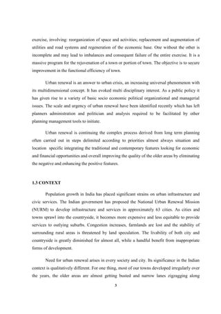 3
exercise, involving: reorganization of space and activities; replacement and augmentation of
utilities and road systems and regeneration of the economic base. One without the other is
incomplete and may lead to imbalances and consequent failure of the entire exercise. It is a
massive program for the rejuvenation of a town or portion of town. The objective is to secure
improvement in the functional efficiency of town.
Urban renewal is an answer to urban crisis, an increasing universal phenomenon with
its multidimensional concept. It has evoked multi disciplinary interest. As a public policy it
has given rise to a variety of basic socio economic political organizational and managerial
issues. The scale and urgency of urban renewal have been identified recently which has left
planners administration and politician and analysis required to be facilitated by other
planning management tools to initiate.
Urban renewal is continuing the complex process derived from long term planning
often carried out in steps delimited according to priorities almost always situation and
location specific integrating the traditional and contemporary features looking for economic
and financial opportunities and overall improving the quality of the older areas by eliminating
the negative and enhancing the positive features.
1.3 CONTEXT
Population growth in India has placed significant strains on urban infrastructure and
civic services. The Indian government has proposed the National Urban Renewal Mission
(NURM) to develop infrastructure and services in approximately 63 cities. As cities and
towns sprawl into the countryside, it becomes more expensive and less equitable to provide
services to outlying suburbs. Congestion increases, farmlands are lost and the stability of
surrounding rural areas is threatened by land speculation. The livability of both city and
countryside is greatly diminished for almost all, while a handful benefit from inappropriate
forms of development.
Need for urban renewal arises in every society and city. Its significance in the Indian
context is qualitatively different. For one thing, most of our towns developed irregularly over
the years, the older areas are almost getting busted and narrow lanes zigzagging along
 