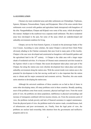 5
1.4 JUSTIFICATION
Chennai city main residential areas and older settlements are Chintadripet, Triplicane,
Egmore, Mylapore, Purusawalkam, Vepery and Royapuram. Most of the areas outside these
settlements were covered with gardens and agriculture lands interspersed with bungalows of
the elite. Nungambakkam, Chetput and Kilpauk were some of the areas, which developed in
this manner. Saidapet in the southwest was a separate small settlement. The above residential
areas have developed in the past, but some of the areas which are underdeveloped and
unhealthy environment condition for living.
Chetput, not too far from historic Egmore, is located on the picturesque banks of the
river Cooum. According to some scholars, the name Chetput is derived from Chetti Pettai
obviously alluding to the Chettiar community that once lived in many parts of this locality.
Chetput is the case were developed and constructed as bungalows with beautiful gardens and
the agricultural land in the 18th
century. A Chetput is the older area with a larger major
chunk of residential activities. It is because of Chennai main commercial activities located in
the Egmore which is near to Chetput. But recent development taken place outer part of the
Chetput, but along the station area were obsolete development have taken place and makes
unhealthy environment along the station area. With the current trends were station area is the
potential for development in the fast moving world and it is also important that the station
area is vibrant and for major commercial and economic activity. Therefore, this area needs
series attention to developing the station area.
Although the universal conditions of these countries are as bad as that of slums in
some other developing states, till many problems exist in these countries. Broadly speaking,
most of the problems come from social, economic, physical and legal views. From the social
point of view, the problems are dense population, indifference to physical surroundings and
increase of immigrants combined with low-income citizens, etc. From the economic point of
view, the problems include poverty and lack of financial assistance to support maintenance.
From the physical point of view, the problems tend to be narrow roads, crowded houses, lack
of infrastructure and poor environment, etc. Finally, from the legal point of view, the
problems are unclear land ownership, little attention from the governments and ineffective
programs and so on.
 