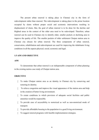 6
The present urban renewal is taking place in Chennai city in the form of
redevelopment rather than renewal. The redevelopment is taking place in the prime location
occupied by slums without proper social and economic interventions resulting in
displacement of slums. But, the goal of urban renewal is to be done for the decline and
blighted areas in the context of the older area need to be redeveloped. Therefore, urban
renewal can be used in Chennai city to identify older, smaller pockets or declining area to
improve the quality of life. The smaller pockets of older settlement Chetput station area in
Chennai city chosen for urban renewal. The three components of urban renewal,
conservation, rehabilitation and redevelopment are used for improving the inhabitants living
conditions in all the aspects physical, social, economic and legal.
1.5 AIM AND OBJECTIVE
AIM
To demonstrate that urban renewal is an indispensable component of urban planning
in the existing metros case study of Chetput station area.
OBJECTIVE
 To make Chetput station area as an identity in Chennai city by conserving and
restoring its identity.
 To relieve congestion and improve the visual appearance of the station area and help
in the creation of better living environment.
 To create conditions in which provision of adequate social facilities and public
amenities would be responsible.
 To provide ease of accessibility to motorized as well as non-motorized mode of
transport.
 To provide affordable housing to the population in a good living environment.
 To suggest renewal programs with feasible implementation strategies.
 