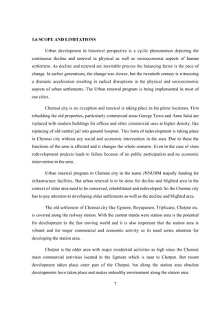 7
1.6 SCOPE AND LIMITATIONS
Urban development in historical perspective is a cyclic phenomenon depicting the
continuous decline and renewal in physical as well as socioeconomic aspects of human
settlement. As decline and renewal are inevitable process the balancing factor is the pace of
change. In earlier generations, the change was slower, but the twentieth century is witnessing
a dramatic acceleration resulting in radical disruptions in the physical and socioeconomic
aspects of urban settlements. The Urban renewal program is being implemented in most of
our cities.
Chennai city is no exception and renewal is taking place in his prime locations. First
rebuilding the old properties, particularly commercial areas George Town and Anna Salai are
replaced with modern buildings for offices and other commercial uses at higher density, like
replacing of old central jail into general hospital. This form of redevelopment is taking place
in Chennai city without any social and economic intervention in the area. Due to these the
functions of the area is affected and it changes the whole scenario. Even in the case of slum
redevelopment projects leads to failure because of no public participation and no economic
intervention in the area.
Urban renewal program in Chennai city in the name JNNURM majorly funding for
infrastructure facilities. But urban renewal is to be done for decline and blighted area in the
context of older area need to be conserved, rehabilitated and redeveloped. So the Chennai city
has to pay attention to developing older settlements as well as the decline and blighted area.
The old settlement of Chennai city like Egmore, Royapuram, Triplicane, Chetput etc.
is covered along the railway station. With the current trends were station area is the potential
for development in the fast moving world and it is also important that the station area is
vibrant and for major commercial and economic activity so its need series attention for
developing the station area.
Chetput is the older area with major residential activities as high since the Chennai
main commercial activities located in the Egmore which is near to Chetput. But recent
development taken place outer part of the Chetput, but along the station area obsolete
developments have taken place and makes unhealthy environment along the station area.
 