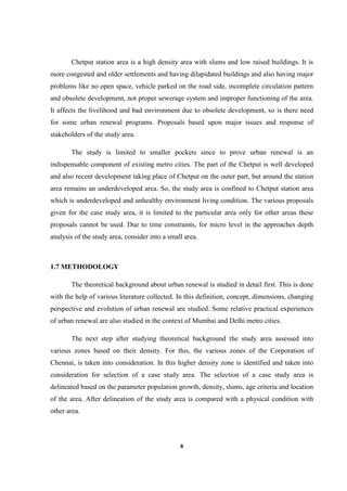 8
Chetput station area is a high density area with slums and low raised buildings. It is
more congested and older settlements and having dilapidated buildings and also having major
problems like no open space, vehicle parked on the road side, incomplete circulation pattern
and obsolete development, not proper sewerage system and improper functioning of the area.
It affects the livelihood and bad environment due to obsolete development, so is there need
for some urban renewal programs. Proposals based upon major issues and response of
stakeholders of the study area.
The study is limited to smaller pockets since to prove urban renewal is an
indispensable component of existing metro cities. The part of the Chetput is well developed
and also recent development taking place of Chetput on the outer part, but around the station
area remains an underdeveloped area. So, the study area is confined to Chetput station area
which is underdeveloped and unhealthy environment living condition. The various proposals
given for the case study area, it is limited to the particular area only for other areas these
proposals cannot be used. Due to time constraints, for micro level in the approaches depth
analysis of the study area, consider into a small area.
1.7 METHODOLOGY
The theoretical background about urban renewal is studied in detail first. This is done
with the help of various literature collected. In this definition, concept, dimensions, changing
perspective and evolution of urban renewal are studied. Some relative practical experiences
of urban renewal are also studied in the context of Mumbai and Delhi metro cities.
The next step after studying theoretical background the study area assessed into
various zones based on their density. For this, the various zones of the Corporation of
Chennai, is taken into consideration. In this higher density zone is identified and taken into
consideration for selection of a case study area. The selection of a case study area is
delineated based on the parameter population growth, density, slums, age criteria and location
of the area. After delineation of the study area is compared with a physical condition with
other area.
 