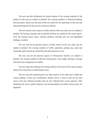 9
The next step after delineation the cultural aspects of the existing condition of the
identity of that area are studied in detailed. The existing condition of historical building,
historical place, station area and main streets are studied for the importance of that area and
historical background of that area for restoring its identity.
The next step the social aspects of urban renewal of the case study area are studied in
detailed. The housing, hospitals and recreational facilities are studied for the social aspects.
From the housing sectors slums, housing condition, dwelling unit size and dilapidated
buildings is studied.
The next step for the physical aspects of urban renewal of the case study area are
studied in detailed. The existing condition of traffic, pedestrian, parking area, roads and
streetscape improvements are studied from the physical point of view.
The next step for the physical aspects of infrastructure facilities are studied in
detailed. The existing condition of physical infrastructure, water supply, drainage, sewerage
and solid waste management are studied.
The next steps after studying the existing condition of the area for the various aspects
analysis have been done in identifying the issues.
The next step after identifying the case study analysis to the study area in depth and
various findings is taken into consideration. Primary survey is done to find out the main
issues in the area. Related secondary data are also collected from various agencies. After
identifying the issues suitable proposals and recommendation and urban renewal plans are
suggested.
 