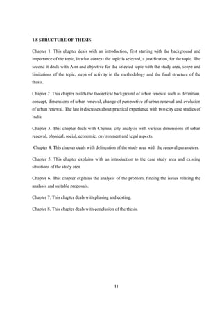 11
1.8 STRUCTURE OF THESIS
Chapter 1. This chapter deals with an introduction, first starting with the background and
importance of the topic, in what context the topic is selected, a justification, for the topic. The
second it deals with Aim and objective for the selected topic with the study area, scope and
limitations of the topic, steps of activity in the methodology and the final structure of the
thesis.
Chapter 2. This chapter builds the theoretical background of urban renewal such as definition,
concept, dimensions of urban renewal, change of perspective of urban renewal and evolution
of urban renewal. The last it discusses about practical experience with two city case studies of
India.
Chapter 3. This chapter deals with Chennai city analysis with various dimensions of urban
renewal, physical, social, economic, environment and legal aspects.
Chapter 4. This chapter deals with delineation of the study area with the renewal parameters.
Chapter 5. This chapter explains with an introduction to the case study area and existing
situations of the study area.
Chapter 6. This chapter explains the analysis of the problem, finding the issues relating the
analysis and suitable proposals.
Chapter 7. This chapter deals with phasing and costing.
Chapter 8. This chapter deals with conclusion of the thesis.
 