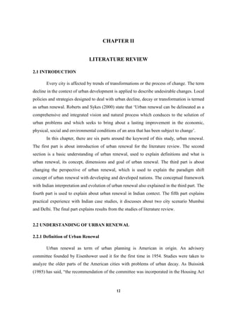 12
CHAPTER II
LITERATURE REVIEW
2.1 INTRODUCTION
Every city is affected by trends of transformations or the process of change. The term
decline in the context of urban development is applied to describe undesirable changes. Local
policies and strategies designed to deal with urban decline, decay or transformation is termed
as urban renewal. Roberts and Sykes (2000) state that ‘Urban renewal can be delineated as a
comprehensive and integrated vision and natural process which conduces to the solution of
urban problems and which seeks to bring about a lasting improvement in the economic,
physical, social and environmental conditions of an area that has been subject to change’.
In this chapter, there are six parts around the keyword of this study, urban renewal.
The first part is about introduction of urban renewal for the literature review. The second
section is a basic understanding of urban renewal, used to explain definitions and what is
urban renewal, its concept, dimensions and goal of urban renewal. The third part is about
changing the perspective of urban renewal, which is used to explain the paradigm shift
concept of urban renewal with developing and developed nations. The conceptual framework
with Indian interpretation and evolution of urban renewal also explained in the third part. The
fourth part is used to explain about urban renewal in Indian context. The fifth part explains
practical experience with Indian case studies, it discusses about two city scenario Mumbai
and Delhi. The final part explains results from the studies of literature review.
2.2 UNDERSTANDING OF URBAN RENEWAL
2.2.1 Definition of Urban Renewal
Urban renewal as term of urban planning is American in origin. An advisory
committee founded by Eisenhower used it for the first time in 1954. Studies were taken to
analyze the older parts of the American cities with problems of urban decay. As Buissink
(1985) has said, “the recommendation of the committee was incorporated in the Housing Act
 