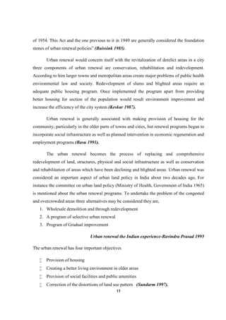 13
of 1954. This Act and the one previous to it in 1949 are generally considered the foundation
stones of urban renewal policies” (Buissink 1985).
Urban renewal would concern itself with the revitalization of derelict areas in a city
three components of urban renewal are conservation, rehabilitation and redevelopment.
According to him larger towns and metropolitan areas create major problems of public health
environmental law and society. Redevelopment of slums and blighted areas require an
adequate public housing program. Once implemented the program apart from providing
better housing for section of the population would result environment improvement and
increase the efficiency of the city system (Keskar 1987).
Urban renewal is generally associated with making provision of housing for the
community, particularly in the older parts of towns and cities, but renewal programs began to
incorporate social infrastructure as well as planned intervention in economic regeneration and
employment programs (Basu 1991).
The urban renewal becomes the process of replacing and comprehensive
redevelopment of land, structures, physical and social infrastructure as well as conservation
and rehabilitation of areas which have been declining and blighted areas. Urban renewal was
considered an important aspect of urban land policy in India about two decades ago, For
instance the committee on urban land policy (Ministry of Health, Government of India 1965)
is mentioned about the urban renewal programs. To undertake the problem of the congested
and overcrowded areas three alternatives may be considered they are,
1. Wholesale demolition and through redevelopment
2. A program of selective urban renewal
3. Program of Gradual improvement
Urban renewal the Indian experience-Ravindra Prasad 1995
The urban renewal has four important objectives
 Provision of housing
 Creating a better living environment in older areas
 Provision of social facilities and public amenities
 Correction of the distortions of land use pattern (Sundarm 1997).
 