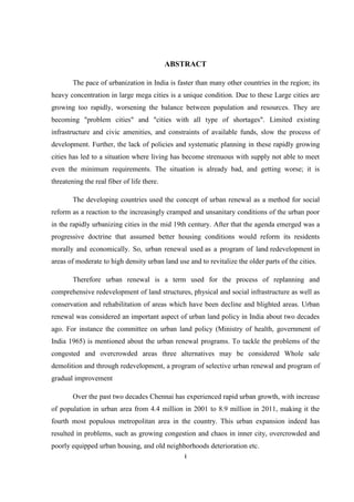 i
ABSTRACT
The pace of urbanization in India is faster than many other countries in the region; its
heavy concentration in large mega cities is a unique condition. Due to these Large cities are
growing too rapidly, worsening the balance between population and resources. They are
becoming "problem cities" and "cities with all type of shortages". Limited existing
infrastructure and civic amenities, and constraints of available funds, slow the process of
development. Further, the lack of policies and systematic planning in these rapidly growing
cities has led to a situation where living has become strenuous with supply not able to meet
even the minimum requirements. The situation is already bad, and getting worse; it is
threatening the real fiber of life there.
The developing countries used the concept of urban renewal as a method for social
reform as a reaction to the increasingly cramped and unsanitary conditions of the urban poor
in the rapidly urbanizing cities in the mid 19th century. After that the agenda emerged was a
progressive doctrine that assumed better housing conditions would reform its residents
morally and economically. So, urban renewal used as a program of land redevelopment in
areas of moderate to high density urban land use and to revitalize the older parts of the cities.
Therefore urban renewal is a term used for the process of replanning and
comprehensive redevelopment of land structures, physical and social infrastructure as well as
conservation and rehabilitation of areas which have been decline and blighted areas. Urban
renewal was considered an important aspect of urban land policy in India about two decades
ago. For instance the committee on urban land policy (Ministry of health, government of
India 1965) is mentioned about the urban renewal programs. To tackle the problems of the
congested and overcrowded areas three alternatives may be considered Whole sale
demolition and through redevelopment, a program of selective urban renewal and program of
gradual improvement
Over the past two decades Chennai has experienced rapid urban growth, with increase
of population in urban area from 4.4 million in 2001 to 8.9 million in 2011, making it the
fourth most populous metropolitan area in the country. This urban expansion indeed has
resulted in problems, such as growing congestion and chaos in inner city, overcrowded and
poorly equipped urban housing, and old neighborhoods deterioration etc.
 