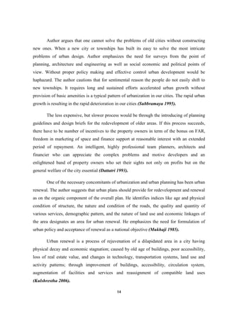 14
Author argues that one cannot solve the problems of old cities without constructing
new ones. When a new city or townships has built its easy to solve the most intricate
problems of urban design. Author emphasizes the need for surveys from the point of
planning, architecture and engineering as well as social economic and political points of
view. Without proper policy making and effective control urban development would be
haphazard. The author cautions that for sentimental reason the people do not easily shift to
new townships. It requires long and sustained efforts accelerated urban growth without
provision of basic amenities is a typical pattern of urbanization in our cities. The rapid urban
growth is resulting in the rapid deterioration in our cities (Subbramaya 1995).
The less expensive, but slower process would be through the introducing of planning
guidelines and design briefs for the redevelopment of older areas. If this process succeeds,
there have to be number of incentives to the property owners in term of the bonus on FAR,
freedom in marketing of space and finance support at reasonable interest with an extended
period of repayment. An intelligent, highly professional team planners, architects and
financier who can appreciate the complex problems and motive developers and an
enlightened band of property owners who set their sights not only on profits but on the
general welfare of the city essential (Dattatri 1993).
One of the necessary concomitants of urbanization and urban planning has been urban
renewal. The author suggests that urban plans should provide for redevelopment and renewal
as on the organic component of the overall plan. He identifies indices like age and physical
condition of structure, the nature and condition of the roads, the quality and quantity of
various services, demographic pattern, and the nature of land use and economic linkages of
the area designates an area for urban renewal. He emphasizes the need for formulation of
urban policy and acceptance of renewal as a national objective (Mukhaji 1985).
Urban renewal is a process of rejuvenation of a dilapidated area in a city having
physical decay and economic stagnation; caused by old age of buildings, poor accessibility,
loss of real estate value, and changes in technology, transportation systems, land use and
activity patterns; through improvement of buildings, accessibility, circulation system,
augmentation of facilities and services and reassignment of compatible land uses
(Kulshrestha 2006).
 