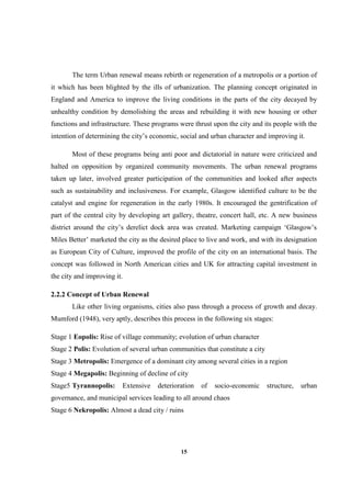 15
The term Urban renewal means rebirth or regeneration of a metropolis or a portion of
it which has been blighted by the ills of urbanization. The planning concept originated in
England and America to improve the living conditions in the parts of the city decayed by
unhealthy condition by demolishing the areas and rebuilding it with new housing or other
functions and infrastructure. These programs were thrust upon the city and its people with the
intention of determining the city’s economic, social and urban character and improving it.
Most of these programs being anti poor and dictatorial in nature were criticized and
halted on opposition by organized community movements. The urban renewal programs
taken up later, involved greater participation of the communities and looked after aspects
such as sustainability and inclusiveness. For example, Glasgow identified culture to be the
catalyst and engine for regeneration in the early 1980s. It encouraged the gentrification of
part of the central city by developing art gallery, theatre, concert hall, etc. A new business
district around the city’s derelict dock area was created. Marketing campaign ‘Glasgow’s
Miles Better’ marketed the city as the desired place to live and work, and with its designation
as European City of Culture, improved the profile of the city on an international basis. The
concept was followed in North American cities and UK for attracting capital investment in
the city and improving it.
2.2.2 Concept of Urban Renewal
Like other living organisms, cities also pass through a process of growth and decay.
Mumford (1948), very aptly, describes this process in the following six stages:
Stage 1 Eopolis: Rise of village community; evolution of urban character
Stage 2 Polis: Evolution of several urban communities that constitute a city
Stage 3 Metropolis: Emergence of a dominant city among several cities in a region
Stage 4 Megapolis: Beginning of decline of city
Stage5 Tyrannopolis: Extensive deterioration of socio-economic structure, urban
governance, and municipal services leading to all around chaos
Stage 6 Nekropolis: Almost a dead city / ruins
 
