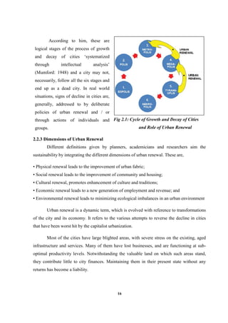 16
Fig 2.1: Cycle of Growth and Decay of Cities
and Role of Urban Renewal
2.2.3 Dimensions of Urban Renewal
Different definitions given by planners, academicians and researchers aim the
sustainability by integrating the different dimensions of urban renewal. These are,
• Physical renewal leads to the improvement of urban fabric;
• Social renewal leads to the improvement of community and housing;
• Cultural renewal, promotes enhancement of culture and traditions;
• Economic renewal leads to a new generation of employment and revenue; and
• Environmental renewal leads to minimizing ecological imbalances in an urban environment
Urban renewal is a dynamic term, which is evolved with reference to transformations
of the city and its economy. It refers to the various attempts to reverse the decline in cities
that have been worst hit by the capitalist urbanization.
Most of the cities have large blighted areas, with severe stress on the existing, aged
infrastructure and services. Many of them have lost businesses, and are functioning at sub-
optimal productivity levels. Notwithstanding the valuable land on which such areas stand,
they contribute little to city finances. Maintaining them in their present state without any
returns has become a liability.
According to him, these are
logical stages of the process of growth
and decay of cities ‘systematized
through intellectual analysis’
(Mumford: 1948) and a city may not,
necessarily, follow all the six stages and
end up as a dead city. In real world
situations, signs of decline in cities are,
generally, addressed to by deliberate
policies of urban renewal and / or
through actions of individuals and
groups.
 