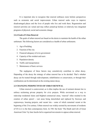 17
It is important also to recognize that renewal embraces more holistic perspectives
such as economic and social improvement. Urban renewal seeks ways to improve
disadvantaged places and the lives of people who live and work there. Regeneration and
renewal activities are varied and may reflect joined-up holistic or relatively less integrated
programs of physical, social and economic change.
2.2.4 Goals of Urban Renewal
The goals of urban renewal are based on the desire to maintain the health of the urban
settlement. The following factors are considered as a health of urban settlements.
1. Age of building
2. Function of the city
3. Financial adequacy of civic government
4. Capacity of the resident and users
5. Population density
6. Traffic and transportation
7. Maintenance of basic services
The negligence of these factors may cumulatively contribute to urban decay.
Depending of the decay the strategy of urban renewal has to be decided. That’s whether
decay can be treated through redevelopment, rehabilitation or conservation, or through their
combination can be determined on the existing nature decay.
2.3 CHANGING PERSPECTIVES OF URBAN RENEWAL
Urban renewal is controversial, as it often implies the use of eminent domain law to
enforce reclaiming private property for civic projects. While envisioned as a way to
redevelop residential slums and blighted commercial areas, ‘renewal’ often resulted in the
creation of urban sprawl - vast areas being demolished and replaced by freeways and
expressways, housing projects, and vacant lots - some of which remained vacant at the
beginning of the 21st century. Urban renewal was widely resisted by movements of residents
of US in it is the then contemporary form. In 1961 the book ‘The Death and Life of Great
American Cities’ by Jane Jacobs led to organized movements to oppose urban renewal.
 