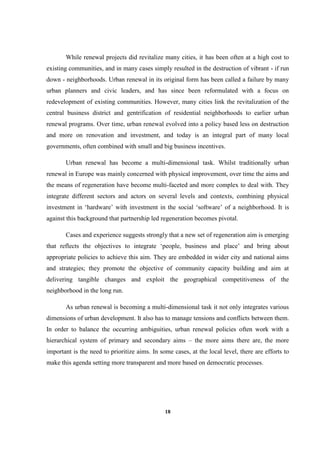 18
While renewal projects did revitalize many cities, it has been often at a high cost to
existing communities, and in many cases simply resulted in the destruction of vibrant - if run
down - neighborhoods. Urban renewal in its original form has been called a failure by many
urban planners and civic leaders, and has since been reformulated with a focus on
redevelopment of existing communities. However, many cities link the revitalization of the
central business district and gentrification of residential neighborhoods to earlier urban
renewal programs. Over time, urban renewal evolved into a policy based less on destruction
and more on renovation and investment, and today is an integral part of many local
governments, often combined with small and big business incentives.
Urban renewal has become a multi-dimensional task. Whilst traditionally urban
renewal in Europe was mainly concerned with physical improvement, over time the aims and
the means of regeneration have become multi-faceted and more complex to deal with. They
integrate different sectors and actors on several levels and contexts, combining physical
investment in ‘hardware’ with investment in the social ‘software’ of a neighborhood. It is
against this background that partnership led regeneration becomes pivotal.
Cases and experience suggests strongly that a new set of regeneration aim is emerging
that reflects the objectives to integrate ‘people, business and place’ and bring about
appropriate policies to achieve this aim. They are embedded in wider city and national aims
and strategies; they promote the objective of community capacity building and aim at
delivering tangible changes and exploit the geographical competitiveness of the
neighborhood in the long run.
As urban renewal is becoming a multi-dimensional task it not only integrates various
dimensions of urban development. It also has to manage tensions and conflicts between them.
In order to balance the occurring ambiguities, urban renewal policies often work with a
hierarchical system of primary and secondary aims – the more aims there are, the more
important is the need to prioritize aims. In some cases, at the local level, there are efforts to
make this agenda setting more transparent and more based on democratic processes.
 