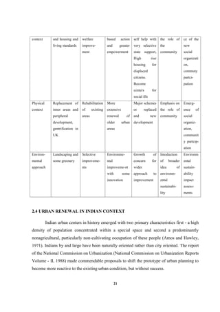 21
context and housing and
living standards
welfare
improve-
ment
based action
and greater
empowerment
self help with
very selective
state support,
High rise
housing for
displaced
citizens.
Become
centers for
social ills
the role of
the
community
ce of the
new
social
organizati
on,
commuty
partci-
pation
Physical
context
Replacement of
inner areas and
peripheral
development,
gentrification in
UK
Rehabilitation
of existing
areas
More
extensive
renewal of
older urban
areas
Major schemes
or replaced
and new
development
Emphasis on
the role of
community
Emerg-
ence of
social
organiz-
ation,
communit
y partcip-
ation
Environ-
mental
approach
Landscaping and
some greenery
Selective
improveme-
nts
Environme-
ntal
improveme-nt
with some
innovation
Growth of
concern for
wider
approach to
improvement
Intoduction
of broader
idea of
environm-
ental
sustainabi-
lity
Environm
ental
sustain-
ability
impact
assess-
ments
2.4 URBAN RENEWAL IN INDIAN CONTEXT
Indian urban centers in history emerged with two primary characteristics first - a high
density of population concentrated within a special space and second a predominantly
nonagricultural, particularly non-cultivating occupation of these people (Amos and Hawley,
1971). Indians by and large have been naturally oriented rather than city oriented. The report
of the National Commission on Urbanization (National Commission on Urbanization Reports
Volume - II, 1988) made commendable proposals to shift the prototype of urban planning to
become more reactive to the existing urban condition, but without success.
 