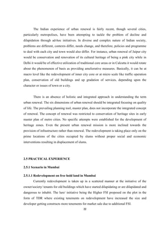 22
The Indian experience of urban renewal is fairly recent, though several cities,
particularly metropolises, have been attempting to tackle the problem of decline and
dilapidation through ad-hoc initiatives. In diverse and complex nature of Indian society,
problems are different, contexts differ, needs change, and therefore, policies and programme
to deal with each city and town would also differ. For instance, urban renewal of Jaipur city
would be conservation and renovation of its cultural heritage of being a pink city while in
Delhi it would be of effective utilization of traditional core areas or in Calcutta it would rotate
about the phenomenon of basis as providing ameliorative measures. Basically, it can be at
macro level like the redevelopment of inner city core or at micro scale like traffic operation
plan, conservation of old buildings and up gradation of services, depending upon the
character or issues of town or a city.
There is an absence of holistic and integrated approach in understanding the term
urban renewal. The six dimensions of urban renewal should be integrated focusing on quality
of life. The prevailing planning tool, master plan, does not incorporate the integrated concept
of renewal. The concept of renewal was restricted to conservation of heritage sites in early
master plan of metro cities. No specific attempts were established for the development of
heritage zones. Even the present urban renewal mission is more inclined towards the
provision of infrastructure rather than renewal. The redevelopment is taking place only on the
prime locations of the cities occupied by slums without proper social and economic
interventions resulting in displacement of slums.
2.5 PRACTICAL EXPERIENCE
2.5.1 Scenario in Mumbai
2.5.1.1 Redevelopment on free hold land in Mumbai
Currently redevelopment is taken up in a scattered manner at the initiative of the
owner/society/ tenants for old buildings which have started dilapidating or are dilapidated and
dangerous to inhabit. The lure/ initiative being the Higher FSI proposed on the plot in the
form of TDR where existing tenements on redevelopment have increased the size and
developer getting constructs more tenements for market sale due to additional FSI.
 