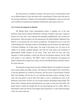 23
The entire process is completely voluntary. The same occurs in several pockets in the
city at different degrees of time and results only in densification of these areas with more or
less the same substructure. Though it solves the problem of dilapidation, it does not solve the
cities’ problems of congestion and inadequate infrastructure, open spaces, and so on
2.5.1.2 Cluster development in Mumbai
The Bhendi Bazar cluster redevelopment project is arguably one of the most
ambitious urban renewal schemes Mumbai has witnessed. Founded 3 years ago, it aspires to
become one of the cities’ most congested and ramshackle neighborhoods, into a swank, new
green precinct. When the project was first announced by the Saifee Burhani Upliftment Trust
(SBUT), it was greeted with a fair amount of skepticism. The proposition was to work with
3,200 dwellings and 1,200 shops located in 250 buildings and convert these into eight clusters
of 40-storey buildings, all of them green. The scope of the project was 16.5 acres in the
middle of an already congested Mumbai, and with the living spaces and livelihood of
approximately 20,000 residents on the crease. Three years down the line, with most
clearances in hand (including a critical one from the environment ministry), the Rs 2,000
crore project is well underway. The SBUT, which is both financially and planning the
project, estimates that if things stay on track, the new-look Bhendi Bazaar should be ready in
five years from now.
The proposal envisages about one-sixth of Bhendi Bazaar to be emptied out for green
areas, terrace gardens and shady avenues. The high-rises will be aligned with a wind tunnel,
so that the apartments are cooled by sea breezes, and also receive a good amount of natural
light. Each building will also have its own rainwater harvesting system, recycling of grey
water and solar panels to power both street lights as well as circulating hot water in the
bathrooms. Each cluster will have its own sewage treatment and garbage disposal plant. The
streets will be widened and tree-lined pedestrian ways made to create more foot traffic. The
project hopes to inspire the thought that low-cost green housing can be a reality. SBUT is
determined to make sure that the only changes locals experience is a vastly improved quality
of life, not a more costly one.
 
