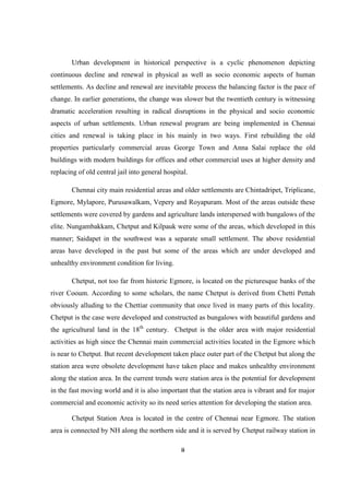 ii
Urban development in historical perspective is a cyclic phenomenon depicting
continuous decline and renewal in physical as well as socio economic aspects of human
settlements. As decline and renewal are inevitable process the balancing factor is the pace of
change. In earlier generations, the change was slower but the twentieth century is witnessing
dramatic acceleration resulting in radical disruptions in the physical and socio economic
aspects of urban settlements. Urban renewal program are being implemented in Chennai
cities and renewal is taking place in his mainly in two ways. First rebuilding the old
properties particularly commercial areas George Town and Anna Salai replace the old
buildings with modern buildings for offices and other commercial uses at higher density and
replacing of old central jail into general hospital.
Chennai city main residential areas and older settlements are Chintadripet, Triplicane,
Egmore, Mylapore, Purusawalkam, Vepery and Royapuram. Most of the areas outside these
settlements were covered by gardens and agriculture lands interspersed with bungalows of the
elite. Nungambakkam, Chetput and Kilpauk were some of the areas, which developed in this
manner; Saidapet in the southwest was a separate small settlement. The above residential
areas have developed in the past but some of the areas which are under developed and
unhealthy environment condition for living.
Chetput, not too far from historic Egmore, is located on the picturesque banks of the
river Cooum. According to some scholars, the name Chetput is derived from Chetti Pettah
obviously alluding to the Chettiar community that once lived in many parts of this locality.
Chetput is the case were developed and constructed as bungalows with beautiful gardens and
the agricultural land in the 18th
century. Chetput is the older area with major residential
activities as high since the Chennai main commercial activities located in the Egmore which
is near to Chetput. But recent development taken place outer part of the Chetput but along the
station area were obsolete development have taken place and makes unhealthy environment
along the station area. In the current trends were station area is the potential for development
in the fast moving world and it is also important that the station area is vibrant and for major
commercial and economic activity so its need series attention for developing the station area.
Chetput Station Area is located in the centre of Chennai near Egmore. The station
area is connected by NH along the northern side and it is served by Chetput railway station in
 