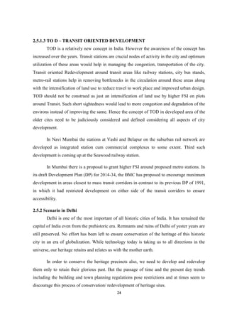 24
2.5.1.3 TO D – TRANSIT ORIENTED DEVELOPMENT
TOD is a relatively new concept in India. However the awareness of the concept has
increased over the years. Transit stations are crucial nodes of activity in the city and optimum
utilization of these areas would help in managing the congestion, transportation of the city.
Transit oriented Redevelopment around transit areas like railway stations, city bus stands,
metro-rail stations help in removing bottlenecks in the circulation around these areas along
with the intensification of land use to reduce travel to work place and improved urban design.
TOD should not be construed as just an intensification of land use by higher FSI on plots
around Transit. Such short sightedness would lead to more congestion and degradation of the
environs instead of improving the same. Hence the concept of TOD in developed area of the
older cites need to be judiciously considered and defined considering all aspects of city
development.
In Navi Mumbai the stations at Vashi and Belapur on the suburban rail network are
developed as integrated station cum commercial complexes to some extent. Third such
development is coming up at the Seawood railway station.
In Mumbai there is a proposal to grant higher FSI around proposed metro stations. In
its draft Development Plan (DP) for 2014-34, the BMC has proposed to encourage maximum
development in areas closest to mass transit corridors in contrast to its previous DP of 1991,
in which it had restricted development on either side of the transit corridors to ensure
accessibility.
2.5.2 Scenario in Delhi
Delhi is one of the most important of all historic cities of India. It has remained the
capital of India even from the prehistoric era. Remnants and ruins of Delhi of yester years are
still preserved. No effort has been left to ensure conservation of the heritage of this historic
city in an era of globalization. While technology today is taking us to all directions in the
universe, our heritage retains and relates us with the mother earth.
In order to conserve the heritage precincts also, we need to develop and redevelop
them only to retain their glorious past. But the passage of time and the present day trends
including the building and town planning regulations pose restrictions and at times seem to
discourage this process of conservation/ redevelopment of heritage sites.
 