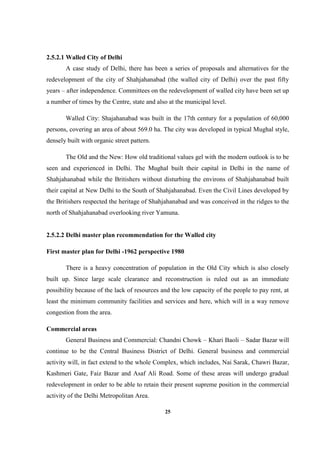 25
2.5.2.1 Walled City of Delhi
A case study of Delhi, there has been a series of proposals and alternatives for the
redevelopment of the city of Shahjahanabad (the walled city of Delhi) over the past fifty
years – after independence. Committees on the redevelopment of walled city have been set up
a number of times by the Centre, state and also at the municipal level.
Walled City: Shajahanabad was built in the 17th century for a population of 60,000
persons, covering an area of about 569.0 ha. The city was developed in typical Mughal style,
densely built with organic street pattern.
The Old and the New: How old traditional values gel with the modern outlook is to be
seen and experienced in Delhi. The Mughal built their capital in Delhi in the name of
Shahjahanabad while the Britishers without disturbing the environs of Shahjahanabad built
their capital at New Delhi to the South of Shahjahanabad. Even the Civil Lines developed by
the Britishers respected the heritage of Shahjahanabad and was conceived in the ridges to the
north of Shahjahanabad overlooking river Yamuna.
2.5.2.2 Delhi master plan recommendation for the Walled city
First master plan for Delhi -1962 perspective 1980
There is a heavy concentration of population in the Old City which is also closely
built up. Since large scale clearance and reconstruction is ruled out as an immediate
possibility because of the lack of resources and the low capacity of the people to pay rent, at
least the minimum community facilities and services and here, which will in a way remove
congestion from the area.
Commercial areas
General Business and Commercial: Chandni Chowk – Khari Baoli – Sadar Bazar will
continue to be the Central Business District of Delhi. General business and commercial
activity will, in fact extend to the whole Complex, which includes, Nai Sarak, Chawri Bazar,
Kashmeri Gate, Faiz Bazar and Asaf Ali Road. Some of these areas will undergo gradual
redevelopment in order to be able to retain their present supreme position in the commercial
activity of the Delhi Metropolitan Area.
 