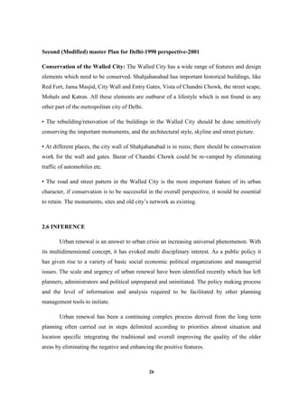 26
Second (Modified) master Plan for Delhi-1990 perspective-2001
Conservation of the Walled City: The Walled City has a wide range of features and design
elements which need to be conserved. Shahjahanabad has important historical buildings, like
Red Fort, Jama Masjid, City Wall and Entry Gates, Vista of Chandni Chowk, the street scape,
Mohals and Katras. All these elements are outburst of a lifestyle which is not found in any
other part of the metropolitan city of Delhi.
• The rebuilding/renovation of the buildings in the Walled City should be done sensitively
conserving the important monuments, and the architectural style, skyline and street picture.
• At different places, the city wall of Shahjahanabad is in ruins; there should be conservation
work for the wall and gates. Bazar of Chandni Chowk could be re-vamped by eliminating
traffic of automobiles etc.
• The road and street pattern in the Walled City is the most important feature of its urban
character, if conservation is to be successful in the overall perspective, it would be essential
to retain. The monuments, sites and old city’s network as existing.
2.6 INFERENCE
Urban renewal is an answer to urban crisis an increasing universal phenomenon. With
its multidimensional concept, it has evoked multi disciplinary interest. As a public policy it
has given rise to a variety of basic social economic political organizations and managerial
issues. The scale and urgency of urban renewal have been identified recently which has left
planners, administrators and political unprepared and uninitiated. The policy making process
and the level of information and analysis required to be facilitated by other planning
management tools to initiate.
Urban renewal has been a continuing complex process derived from the long term
planning often carried out in steps delimited according to priorities almost situation and
location specific integrating the traditional and overall improving the quality of the older
areas by eliminating the negative and enhancing the positive features.
 