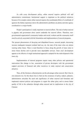 27
As with every development policy, urban renewal requires political will and
administrative commitment. Institutional support is important as the political initiatives
because of its complex nature urban renewal requires the coordinated efforts of a multitude of
agencies the Indian experience shows the administrative problems are plenty and inter agency
coordination is a major hurdle.
People’s participation is really important in renewal efforts. The task of urban renewal
is gigantic and government alone cannot undertake the renewal efforts. Therefore, non-
governmental organization's community leaders and social; workers and the community itself
must be actively associated with the formulation and implementation of renewal programs.
The present phenomenon of decaying and dilapidated houses, uncared people, decreasing
incomes inadequate transport residual land use, etc. the state of the inner cities are almost
warning urban future. There is need therefore to focus along the growth of inner cities to
arrest future decline and to provide more dependable services. Inner city's development
appears to be effective if single institutional approach is adopted for the redevelopment of the
inner city.
Implementation of renewal programs require many other policies and operational
intervention like change in law, association of private developers with the government
support provision of financial and other incentives to make renewal and conservation
attractive.
Thus, all the literature collected points out the advantages urban renewal. But it has its
own demerits too. So this thesis tries to find out the awareness of policy makers, planners,
administrators articulate the need and significance of urban renewal and formulate and
implement renewal policies and programs to regain the urban glory and to ensure better
quality of life to the urbanities through urban renewal and its implications in the city of
Chennai.
 