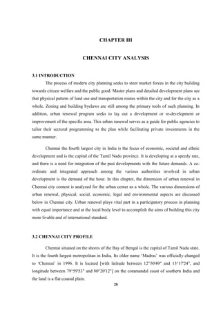 28
CHAPTER III
CHENNAI CITY ANALYSIS
3.1 INTRODUCTION
The process of modern city planning seeks to steer market forces in the city building
towards citizen welfare and the public good. Master plans and detailed development plans see
that physical pattern of land use and transportation routes within the city and for the city as a
whole. Zoning and building byelaws are still among the primary tools of such planning. In
addition, urban renewal program seeks to lay out a development or re-development or
improvement of the specific area. This urban renewal serves as a guide for public agencies to
tailor their sectoral programming to the plan while facilitating private investments in the
same manner.
Chennai the fourth largest city in India is the focus of economic, societal and ethnic
development and is the capital of the Tamil Nadu province. It is developing at a speedy rate,
and there is a need for integration of the past developments with the future demands. A co-
ordinate and integrated approach among the various authorities involved in urban
development is the demand of the hour. In this chapter, the dimension of urban renewal in
Chennai city context is analyzed for the urban center as a whole. The various dimensions of
urban renewal, physical, social, economic, legal and environmental aspects are discussed
below in Chennai city. Urban renewal plays vital part in a participatory process in planning
with equal importance and at the local body level to accomplish the aims of building this city
more livable and of international standard.
3.2 CHENNAI CITY PROFILE
Chennai situated on the shores of the Bay of Bengal is the capital of Tamil Nadu state.
It is the fourth largest metropolitan in India. Its older name ‘Madras’ was officially changed
to ‘Chennai’ in 1996. It is located [with latitude between 12°50'49" and 13°17'24", and
longitude between 79°59'53" and 80°20'12"] on the coramandal coast of southern India and
the land is a flat coastal plain.
 