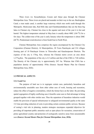 29
Three rivers viz. Kosasthalaiyar, Cooum and Adyar pass through the Chennai
Metropolitan Area. These rivers are placid and meander on their way to the sea. Buckingham
Canal, a man made canal, is another large waterway which runs north south through this
Metropolis. Sholavaram lake, Red Hills lake and Chembarambakkam lake are the three big
lakes in Chennai city. Chennai lies close to the equator and most of the year it is hot and
humid. The highest temperature attained in May-June is usually about 400C (104 0
F) for a
few days. The coldest time of the year is early January when the temperature is about 200C
(68 0
F). Predominant wind direction is from South East to North West.
Chennai Metropolitan Area comprises the region encompassed by the Chennai City
Corporation (Chennai District), 16 Municipalities, 20 Town Panchayats and 214 villages
forming part of 10 Panchayat Unions in Thiruvallur and Kancheepuram Districts. The
expanse of the city is 174sq. Km, whereas the Chennai metro covers an area about
1,177sq.Km. The population of the city is 4.3 million and that of the CMA is 7.04 million.
The Density of the Chennai city is approximately 247/ ha. Whereas that CMA has a
population density of approximately 59/ha (Source: Second Master Plan for Chennai
Metropolitan Area, 2026).
3.3 PHYSICAL ASPECTS
3.3.1 Land Use
The purpose of land use is to segregate certain uses, particularly hazardous and
environmentally unsuitable uses from other urban uses of work, housing and recreation,
reduce the effect of negative externalities, which the former have on the latter. By providing
spatial segregation of highly conflicting uses it benefits some uses to find advantage in being
grouped together with other similar uses. Thus the separation of hazardous industries would
enable the provision of special infrastructure to safeguard environmental quality at the same
112 time providing reduction of costs in providing certain common public services. Because
of zoning’s vital role in planning, modern strategies encompass expanded objectives for
providing all important public amenities such as open places for recreation, conservation of
prime agricultural country and protection of ecologically sensitive areas from unsustainable
uses (Source: Second Master Plan for Chennai Metropolitan Area, 2026).
 