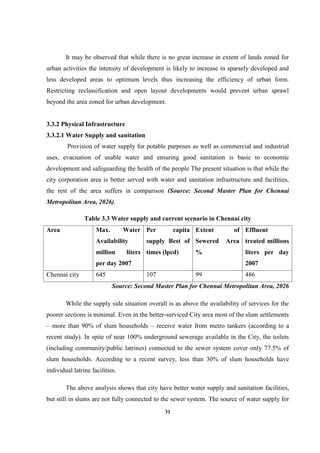 31
It may be observed that while there is no great increase in extent of lands zoned for
urban activities the intensity of development is likely to increase in sparsely developed and
less developed areas to optimum levels thus increasing the efficiency of urban form.
Restricting reclassification and open layout developments would prevent urban sprawl
beyond the area zoned for urban development.
3.3.2 Physical Infrastructure
3.3.2.1 Water Supply and sanitation
Provision of water supply for potable purposes as well as commercial and industrial
uses, evacuation of usable water and ensuring good sanitation is basic to economic
development and safeguarding the health of the people The present situation is that while the
city corporation area is better served with water and sanitation infrastructure and facilities,
the rest of the area suffers in comparison (Source: Second Master Plan for Chennai
Metropolitan Area, 2026).
Table 3.3 Water supply and current scenario in Chennai city
Area Max. Water
Availability
million liters
per day 2007
Per capita
supply Best of
times (lpcd)
Extent of
Sewered Area
%
Effluent
treated millions
liters per day
2007
Chennai city 645 107 99 486
Source: Second Master Plan for Chennai Metropolitan Area, 2026
While the supply side situation overall is as above the availability of services for the
poorer sections is minimal. Even in the better-serviced City area most of the slum settlements
– more than 90% of slum households – receive water from metro tankers (according to a
recent study). In spite of near 100% underground sewerage available in the City, the toilets
(including community/public latrines) connected to the sewer system cover only 77.5% of
slum households. According to a recent survey, less than 30% of slum households have
individual latrine facilities.
The above analysis shows that city have better water supply and sanitation facilities,
but still in slums are not fully connected to the sewer system. The source of water supply for
 