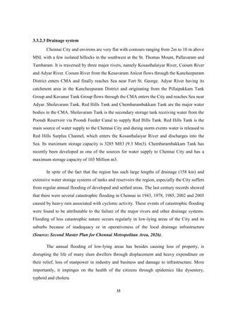 33
3.3.2.3 Drainage system
Chennai City and environs are very flat with contours ranging from 2m to 10 m above
MSL with a few isolated hillocks in the southwest at the St. Thomas Mount, Pallavaram and
Tambaram. It is traversed by three major rivers, namely Kosasthalaiyar River, Cooum River
and Adyar River. Cooum River from the Kesavaram Anicut flows through the Kancheepuram
District enters CMA and finally reaches Sea near Fort St. George. Adyar River having its
catchment area in the Kancheepuram District and originating from the Pillaipakkam Tank
Group and Kavanur Tank Group flows through the CMA enters the City and reaches Sea near
Adyar. Sholavaram Tank, Red Hills Tank and Chembarambakkam Tank are the major water
bodies in the CMA. Sholavaram Tank is the secondary storage tank receiving water from the
Poondi Reservoir via Poondi Feeder Canal to supply Red Hills Tank. Red Hills Tank is the
main source of water supply to the Chennai City and during storm events water is released to
Red Hills Surplus Channel, which enters the Kosasthalaiyar River and discharges into the
Sea. Its maximum storage capacity is 3285 Mft3 (9.3 Mm3). Chembarambakkam Tank has
recently been developed as one of the sources for water supply to Chennai City and has a
maximum storage capacity of 103 Million m3.
In spite of the fact that the region has such large lengths of drainage (158 km) and
extensive water storage systems of tanks and reservoirs the region, especially the City suffers
from regular annual flooding of developed and settled areas. The last century records showed
that there were several catastrophic flooding in Chennai in 1943, 1978, 1985, 2002 and 2005
caused by heavy rain associated with cyclonic activity. These events of catastrophic flooding
were found to be attributable to the failure of the major rivers and other drainage systems.
Flooding of less catastrophic nature occurs regularly in low-lying areas of the City and its
suburbs because of inadequacy or in operativeness of the local drainage infrastructure
(Source: Second Master Plan for Chennai Metropolitan Area, 2026).
The annual flooding of low-lying areas has besides causing loss of property, is
disrupting the life of many slum dwellers through displacement and heavy expenditure on
their relief, loss of manpower in industry and business and damage to infrastructure. More
importantly, it impinges on the health of the citizens through epidemics like dysentery,
typhoid and cholera.
 