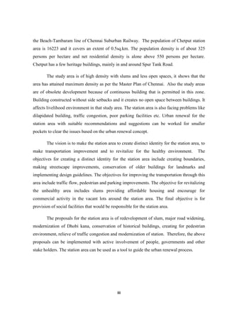 iii
the Beach-Tambaram line of Chennai Suburban Railway. The population of Chetput station
area is 16223 and it covers an extent of 0.5sq.km. The population density is of about 325
persons per hectare and net residential density is alone above 550 persons per hectare.
Chetput has a few heritage buildings, mainly in and around Spur Tank Road.
The study area is of high density with slums and less open spaces, it shows that the
area has attained maximum density as per the Master Plan of Chennai. Also the study areas
are of obsolete development because of continuous building that is permitted in this zone.
Building constructed without side setbacks and it creates no open space between buildings. It
affects livelihood environment in that study area. The station area is also facing problems like
dilapidated building, traffic congestion, poor parking facilities etc. Urban renewal for the
station area with suitable recommendations and suggestions can be worked for smaller
pockets to clear the issues based on the urban renewal concept.
The vision is to make the station area to create distinct identity for the station area, to
make transportation improvement and to revitalize for the healthy environment. The
objectives for creating a distinct identity for the station area include creating boundaries,
making streetscape improvements, conservation of older buildings for landmarks and
implementing design guidelines. The objectives for improving the transportation through this
area include traffic flow, pedestrian and parking improvements. The objective for revitalizing
the unhealthy area includes slums providing affordable housing and encourage for
commercial activity in the vacant lots around the station area. The final objective is for
provision of social facilities that would be responsible for the station area.
The proposals for the station area is of redevelopment of slum, major road widening,
modernization of Dhobi kana, conservation of historical buildings, creating for pedestrian
environment, relieve of traffic congestion and modernization of station. Therefore, the above
proposals can be implemented with active involvement of people, governments and other
stake holders. The station area can be used as a tool to guide the urban renewal process.
 