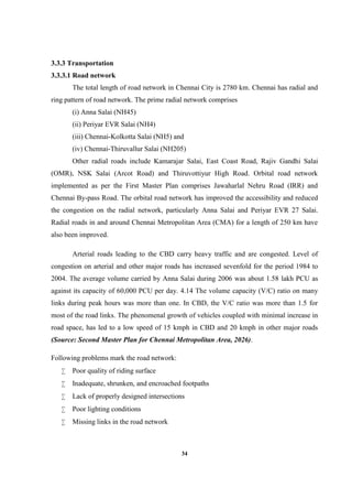 34
3.3.3 Transportation
3.3.3.1 Road network
The total length of road network in Chennai City is 2780 km. Chennai has radial and
ring pattern of road network. The prime radial network comprises
(i) Anna Salai (NH45)
(ii) Periyar EVR Salai (NH4)
(iii) Chennai-Kolkotta Salai (NH5) and
(iv) Chennai-Thiruvallur Salai (NH205)
Other radial roads include Kamarajar Salai, East Coast Road, Rajiv Gandhi Salai
(OMR), NSK Salai (Arcot Road) and Thiruvottiyur High Road. Orbital road network
implemented as per the First Master Plan comprises Jawaharlal Nehru Road (IRR) and
Chennai By-pass Road. The orbital road network has improved the accessibility and reduced
the congestion on the radial network, particularly Anna Salai and Periyar EVR 27 Salai.
Radial roads in and around Chennai Metropolitan Area (CMA) for a length of 250 km have
also been improved.
Arterial roads leading to the CBD carry heavy traffic and are congested. Level of
congestion on arterial and other major roads has increased sevenfold for the period 1984 to
2004. The average volume carried by Anna Salai during 2006 was about 1.58 lakh PCU as
against its capacity of 60,000 PCU per day. 4.14 The volume capacity (V/C) ratio on many
links during peak hours was more than one. In CBD, the V/C ratio was more than 1.5 for
most of the road links. The phenomenal growth of vehicles coupled with minimal increase in
road space, has led to a low speed of 15 kmph in CBD and 20 kmph in other major roads
(Source: Second Master Plan for Chennai Metropolitan Area, 2026).
Following problems mark the road network:
 Poor quality of riding surface
 Inadequate, shrunken, and encroached footpaths
 Lack of properly designed intersections
 Poor lighting conditions
 Missing links in the road network
 