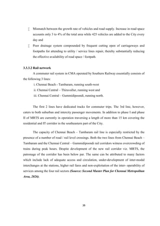 35
 Mismatch between the growth rate of vehicles and road supply. Increase in road space
accounts only 3 to 4% of the total area while 425 vehicles are added to the City every
day and
 Poor drainage system compounded by frequent cutting open of carriageways and
footpaths for attending to utility / service lines repair, thereby substantially reducing
the effective availability of road space / footpath.
3.3.3.2 Rail network
A commuter rail system in CMA operated by Southern Railway essentially consists of
the following 3 lines:
i. Chennai Beach - Tambaram, running south-west
ii. Chennai Central – Thiruvallur, running west and
iii. Chennai Central – Gummidipoondi, running north.
The first 2 lines have dedicated tracks for commuter trips. The 3rd line, however,
caters to both suburban and intercity passenger movements. In addition to phase I and phase
II of MRTS are currently in operation traversing a length of more than 15 km covering the
residential and IT corridor in the southeastern part of the City.
The capacity of Chennai Beach – Tambaram rail line is especially restricted by the
presence of a number of road / rail level crossings. Both the two lines from Chennai Beach –
Tambaram and the Chennai Central – Gummidipoondi rail corridors witness overcrowding of
trains during peak hours. Despite development of the new rail corridor viz. MRTS, the
patronage of the corridor has been below par. The same can be attributed to many factors
which include lack of adequate access and circulation, under-development of inter-modal
interchanges at the stations, higher rail fares and non-exploitation of the inter- operability of
services among the four rail sectors (Source: Second Master Plan for Chennai Metropolitan
Area, 2026).
 