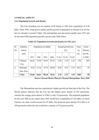36
3.4 SOCIAL ASPECTS
3.4.1 Population Growth and Density
The City extending over an expanse of 68 Sq.km in 1901 had a population of 5.40
lakhs. Since 1941, it had grown rapidly and the growth of population in Chennai City for the
last two decades is around 5 lakhs. The metropolitan area also grown rapidly since 1971 and
for the total CMA population growth is given in the Table below.
Table 3.5: Population Growth and density in CMA area
SI.
No.
Adminis-
tration
units
Population (in lakhs) Annual growth rate
(%)
Area
sq.
km.
Gross
Density
per Ha.
in 20011971 1981 1991 2001 71-81 81-91 91-01
1. Chennai
City
26.42 32.85 38.43 43.43 2.20 1.58 1.23 176 247
2. Metropo-
litan Area
8.62 13.16 19.75 26.98 4.02 4.37 3.37 1013 35
CMA 35.04 46.01 58.18 70.41 2.76 2.37 1.93 1189 59
Source: Second Master Plan for Chennai Metropolitan Area, 2026
The Metropolitan area has experienced a higher growth rate than that of the City. The
density pattern indicates that the City has the highest gross density of 247 persons/ha,
whereas the average gross density in CMA is only 59 persons/ha. The projected population
for the year 2026 as per master plan CMA would have a population of 126 lakhs, of which
Chennai city alone would account for 58 lakhs. The projected gross density for CMA is of
105 persons/ha where the city would have a density of 333 persons per/ha.
 