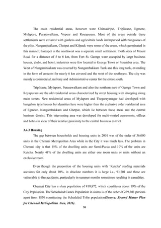 38
The main residential areas, however were Chintadripet, Triplicane, Egmore,
Mylapore, Purasawalkam, Vepery and Royapuram. Most of the areas outside these
settlements were covered with gardens and agriculture lands interspersed with bungalows of
the elite. Nungambakkam, Chetput and Kilpauk were some of the areas, which germinated in
this manner; Saidapet in the southwest was a separate small settlement. Both sides of Mount
Road for a distance of 5 to 6 km, from Fort St. George were occupied by large business
houses, clubs, and hotel; industries were few located in George Town or Perambur area. The
West of Nungambakkam was covered by Nungambakkam Tank and this long tank, extending
in the form of crescent for nearly 6 km covered and the west of the southwest. The city was
mainly a commercial, military and Administrative center for the entire south.
Triplicane, Mylapore, Purasawalkam and also the northern part of George Town and
Royapuram are the old residential areas characterized by street housing with shopping along
main streets. New residential areas of Mylapore and Thegarayanagar had developed with
bungalow type houses but densities here were higher than the exclusive older residential area
of Egmore, Nungambakkam and Chetput, which lie between these areas and the central
business district. This intervening area was developed for multi-storied apartments, offices
and hotels in view of their relative proximity to the central business district.
3.4.3 Housing
The gap between households and housing units in 2001 was of the order of 36,000
units in the Chennai Metropolitan Area while in the City it was much less. The problem in
Chennai city is that 15% of the dwelling units are Semi-Pucca and 10% of the units are
Kutcha. Nearly 41% of the dwelling units are either one room units or units without an
exclusive room.
Even though the proportion of the housing units with ‘Kutcha’ roofing materials
accounts for only about 10%, in absolute numbers it is large i.e., 93,701 and these are
vulnerable to fire accidents, particularly in summer months sometimes resulting in casualties.
Chennai City has a slum population of 819,872, which constitutes about 19% of the
City Population. The Scheduled Castes Population in slums is of the order of 269,301 persons
apart from 1830 constituting the Scheduled Tribe population(Source: Second Master Plan
for Chennai Metropolitan Area, 2026).
 