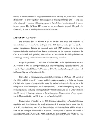 40
demand is estimated based on the growth of households, vacancy rate, replacement rate and
affordability. The above fig shows that inadequacy of housing in the year 20011. These need
to be addressed by planning of housing sectors. In fig 3.3 shows housing demand of various
income groups. The EWS and LIG people having more housing demand 55% and 35%
respectively so need of housing demand should be rectified.
3.5 ECONOMIC ASPECTS
The economic base of Chennai City had shifted from trade and commerce to
administration and services by the early part of the 20th Century. In the post-Independence
period, manufacturing became an important sector and CMA continues to be the most
important industrial area in the State. Recent trend shows that the economic structure of the
City is tertiarised with growing contributions by Information Technology/Information
Technology Enabling Service/Business Process Outsourcing Industries.
The participation rate i.e. proportion of main workers to the population of CMA was
30.74percent in 1991 and 30.96percent in 2001. The corresponding figures for Chennai City
were 30.50 percent in 1991 and 31.79percent in 2001. The number of marginal workers both
in Chennai City and in CMA is negligible.
The workers in primary activity constitute 6.52 per cent in CMA and 1.05 percent in
City 1991. In 2001, it was 2.91 percent and 1.52 percent respectively in CMA and Chennai
City indicating that the primary activities are on the decline in the peripheral areas due to the
emergence of manufacturing and new economy industry. The workers in primary activity are
dwindling and it is negligible compared to total, both in Chennai City and in CMA with more
than 90 percent of the people engaged in the tertiary sector. The percentage of non- workers
was 65.73 percent in City and 69.14 percent in CMA during 2001.
The percentage of workers as per 2001 Census works out to 54.6 % out of the male
population and 18.26 % out of the female population. It is assumed that in future years by
2011, 87.5 % of male and 30% of the female eligible working population will be willing to
work and for them jobs would have to be created. Similarly this % for male and female is
assumed as 90% and 33% for 2016, 92.5% and 36% for 2021 and 95% and 40% for the year
 