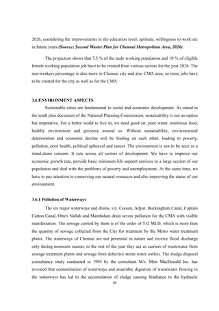 41
2026, considering the improvements in the education level, aptitude, willingness to work etc
in future years (Source: Second Master Plan for Chennai Metropolitan Area, 2026).
The projection shows that 7.5 % of the male working population and 10 % of eligible
female working population job have to be created from various sectors for the year 2026. The
non-workers percentage is also more in Chennai city and also CMA area, so more jobs have
to be created for the city as well as for the CMA.
3.6 ENVIRONMENT ASPECTS
Sustainable cities are fundamental to social and economic development. As stated in
the tenth plan document of the National Planning Commission, sustainability is not an option
but imperative. For a better world to live in, we need good air, pure water, nutritious food,
healthy environment and greenery around us. Without sustainability, environmental
deterioration and economic decline will be feeding on each other, leading to poverty,
pollution, poor health, political upheaval and unrest. The environment is not to be seen as a
stand-alone concern. It cuts across all sectors of development. We have to improve our
economic growth rate, provide basic minimum life support services to a large section of our
population and deal with the problems of poverty and unemployment. At the same time, we
have to pay attention to conserving our natural resources and also improving the status of our
environment.
3.6.1 Pollution of Waterways
The six major waterways and drains, viz. Cooum, Adyar, Buckingham Canal, Captain
Cotton Canal, Otteri Nallah and Mambalam drain severe pollution for the CMA with visible
manifestation. The sewage carried by them is of the order of 532 MLD, which is more than
the quantity of sewage collected from the City for treatment by the Metro water treatment
plants. The waterways of Chennai are not perennial in nature and receive flood discharge
only during monsoon season; in the rest of the year they act as carriers of wastewater from
sewage treatment plants and sewage from defective storm water outlets. The sludge disposal
consultancy study conducted in 1994 by the consultant M/s. Mott MacDonald Inc. has
revealed that contamination of waterways and anaerobic digestion of wastewater flowing in
the waterways has led to the accumulation of sludge causing hindrance to the hydraulic
 