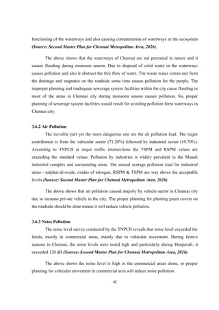 42
functioning of the waterways and also causing contamination of waterways in the ecosystem
(Source: Second Master Plan for Chennai Metropolitan Area, 2026).
The above shows that the waterways of Chennai are not perennial in nature and it
causes flooding during monsoon season. Due to disposal of solid waste in the waterways
causes pollution and also it obstruct the free flow of water. The waste water comes out from
the drainage and stagnates on the roadside some time causes pollution for the people. The
improper planning and inadequate sewerage system facilities within the city cause flooding in
most of the areas in Chennai city during monsoon season causes pollution. So, proper
planning of sewerage system facilities would result for avoiding pollution form waterways in
Chennai city.
3.6.2 Air Pollution
The invisible part yet the more dangerous one are the air pollution load. The major
contribution is from the vehicular sector (71.28%) followed by industrial sector (19.70%).
According to TNPCB at major traffic intersections the TSPM and RSPM values are
exceeding the standard values. Pollution by industries is widely prevalent in the Manali
industrial complex and surrounding areas. The annual average pollution load for industrial
areas—sulphur-di-oxide, oxides of nitrogen, RSPM & TSPM are way above the acceptable
levels (Source: Second Master Plan for Chennai Metropolitan Area, 2026).
The above shows that air pollution caused majorly by vehicle sector in Chennai city
due to increase private vehicle in the city. The proper planning for planting green covers on
the roadside should be done means it will reduce vehicle pollution.
3.6.3 Noise Pollution
The noise level survey conducted by the TNPCB reveals that noise level exceeded the
limits, mostly in commercial areas, mainly due to vehicular movement. During festive
seasons in Chennai, the noise levels were noted high and particularly during Deepavali, it
exceeded 120 dB (Source: Second Master Plan for Chennai Metropolitan Area, 2026)
The above shows the noise level is high in the commercial areas alone, so proper
planning for vehicular movement in commercial area will reduce noise pollution.
 