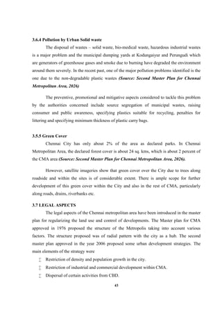43
3.6.4 Pollution by Urban Solid waste
The disposal of wastes – solid waste, bio-medical waste, hazardous industrial wastes
is a major problem and the municipal dumping yards at Kodungaiyur and Perungudi which
are generators of greenhouse gases and smoke due to burning have degraded the environment
around them severely. In the recent past, one of the major pollution problems identified is the
one due to the non-degradable plastic wastes (Source: Second Master Plan for Chennai
Metropolitan Area, 2026)
The preventive, promotional and mitigative aspects considered to tackle this problem
by the authorities concerned include source segregation of municipal wastes, raising
consumer and public awareness, specifying plastics suitable for recycling, penalties for
littering and specifying minimum thickness of plastic carry bags.
3.5.5 Green Cover
Chennai City has only about 2% of the area as declared parks. In Chennai
Metropolitan Area, the declared forest cover is about 24 sq. kms, which is about 2 percent of
the CMA area (Source: Second Master Plan for Chennai Metropolitan Area, 2026).
However, satellite imageries show that green cover over the City due to trees along
roadside and within the sites is of considerable extent. There is ample scope for further
development of this green cover within the City and also in the rest of CMA, particularly
along roads, drains, riverbanks etc.
3.7 LEGAL ASPECTS
The legal aspects of the Chennai metropolitan area have been introduced in the master
plan for regularizing the land use and control of developments. The Master plan for CMA
approved in 1976 proposed the structure of the Metropolis taking into account various
factors. The structure proposed was of radial pattern with the city as a hub. The second
master plan approved in the year 2006 proposed some urban development strategies. The
main elements of the strategy were
 Restriction of density and population growth in the city.
 Restriction of industrial and commercial development within CMA.
 Dispersal of certain activities from CBD.
 