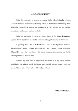 iv
ACKNOWLEDGEMENT
I take this opportunity to express my sincere thanks to Dr. K . Pratheep Moses,
Associate Professor, Department of Planning, School of Architecture and Planning, Anna
University, Chenai-25. He inspired and supported me at every juncture and was available
every time, even for minor questions to clarify.
I take this opportunity to express my sincere thanks to Dr. Suresh Kuppusamy
external Review member for his valuable comments and suggestion during all the reviews.
I gratefully thank Dr. S. R. Masilamani, Head of the Department, Professor,
Department of Planning, School of Architecture and Planning, Anna University,
Chennai-25, who has coordinated this thesis throughout this semester and for his
encouragement at all stages of thesis.
I express my great sense of appreciation and thanks to all my family members
and friends who offered moral, intellectual and material support without which the
successful completion of this work would have been difficult.
RAMACHANDRAN A
 