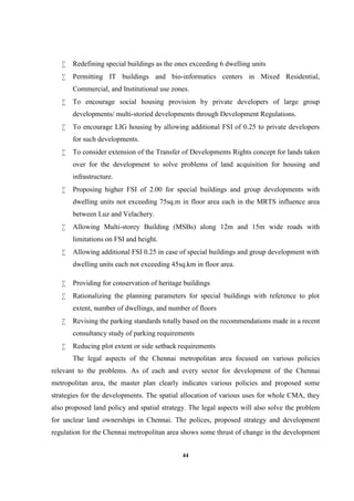 44
 Redefining special buildings as the ones exceeding 6 dwelling units
 Permitting IT buildings and bio-informatics centers in Mixed Residential,
Commercial, and Institutional use zones.
 To encourage social housing provision by private developers of large group
developments/ multi-storied developments through Development Regulations.
 To encourage LIG housing by allowing additional FSI of 0.25 to private developers
for such developments.
 To consider extension of the Transfer of Developments Rights concept for lands taken
over for the development to solve problems of land acquisition for housing and
infrastructure.
 Proposing higher FSI of 2.00 for special buildings and group developments with
dwelling units not exceeding 75sq.m in floor area each in the MRTS influence area
between Luz and Velachery.
 Allowing Multi-storey Building (MSBs) along 12m and 15m wide roads with
limitations on FSI and height.
 Allowing additional FSI 0.25 in case of special buildings and group development with
dwelling units each not exceeding 45sq.km in floor area.
 Providing for conservation of heritage buildings
 Rationalizing the planning parameters for special buildings with reference to plot
extent, number of dwellings, and number of floors
 Revising the parking standards totally based on the recommendations made in a recent
consultancy study of parking requirements
 Reducing plot extent or side setback requirements
The legal aspects of the Chennai metropolitan area focused on various policies
relevant to the problems. As of each and every sector for development of the Chennai
metropolitan area, the master plan clearly indicates various policies and proposed some
strategies for the developments. The spatial allocation of various uses for whole CMA, they
also proposed land policy and spatial strategy. The legal aspects will also solve the problem
for unclear land ownerships in Chennai. The polices, proposed strategy and development
regulation for the Chennai metropolitan area shows some thrust of change in the development
 
