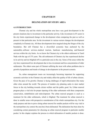 47
CHAPTER IV
DELINEATION OF STUDY AREA
4.1 INTRODUCTION
Chennai city and the whole metropolitan area have very good development in the
present situations due to investment in the particular activity. Like investment in IT sector in
the city limits experienced change in the development when comparing the past as well as
present in that particular area. So the investment in various sectors changes the development
completely in Chennai city. All these developments have targeted along the fringes of the city
boundaries. But still Chennai has a diversified economic base anchored by the
automobile, software services, medical tourism, hardware manufacturing and financial
services within the city limits. As we know the Chennai city is the oldest settlement in Tamil
Nadu with the age of 375 years. The old settlement of Chennai city has experienced decline
in its activity and too blighted off in a particular area in the city. Some of the areas within the
city have experienced low development due to less investment and less concentration of older
settlements. The oldest some part of Chennai suffering the most with urban problems due to
growth of population and trends of change in developments in the present scenario.
So, urban management issues are increasingly becoming important for supporting
economic activities in the Chennai city and widely affect the quality of life of urban citizens.
Given the pace of its growth, Chennai is facing challenges of rapid urbanization like many
other cities around the world. The process of modern city planning seeks to steer market
forces in the city building towards citizen welfare and the public good. So, Urban renewal
program plays a vital role for proper ripening of the older settlements with three components
conservation, rehabilitation and redevelopment. The urban renewal program is used as a
treatment for the older settlements, which is blighted. The treatment for urban renewal is
done in smaller areas with perspective consideration of the whole metropolitan city. For the
study purpose and also to prove doing urban renewal for smaller pockets will be very vital in
the metropolitan city context the area have been delineated. The delineation has been done by
considering certain parameters for choosing an urban renewal program in particular smaller
pocket. In this chapter explains the process in which delineation of smaller pockets is done.
 