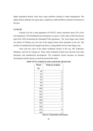51
higher population density cities faces many problems relating to urban management. The
higher density indicates less open space, congestion, traffic problems and bad environment of
the area.
4.3 SLUM
Chennai City has a slum population of 819,872, which constitutes about 19% of the
City Population. The Scheduled Castes Population in slums is of the order of 269,301 persons
apart from 1830 constituting the Scheduled Tribe population. The Anna Nagar zones which
are centers of Chennai city, has one of the largest cluster slum tenements in the city. The
number of unauthorized and unapproved slums is a big problem for the Anna Nagar zone.
Anna zone has some of the oldest residential clusters in the city, like Triplicane,
Mylapore, and Fort St. George etc. These older residential clusters have become more slum
tenements and unauthorized development. The residential cluster becomes an obsolete
development and the density exceeds the permissible limits.
Table 4.3 No. of slums in each ward in the selected zone
Ward
no.
Total no. of slums
94 2
95 1
96 3
97 3
98 8
99 3
100 10
101 3
102 7
103 2
104 7
105 -
106 -
107 6
108 -
Source: Corporation of Chennai
 