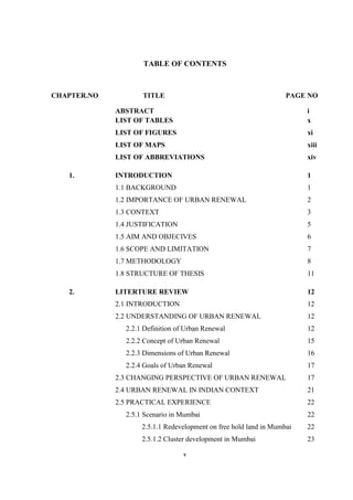 v
TABLE OF CONTENTS
CHAPTER.NO TITLE PAGE NO
ABSTRACT i
LIST OF TABLES x
LIST OF FIGURES xi
LIST OF MAPS xiii
LIST OF ABBREVIATIONS xiv
1. INTRODUCTION 1
1.1 BACKGROUND 1
1.2 IMPORTANCE OF URBAN RENEWAL 2
1.3 CONTEXT 3
1.4 JUSTIFICATION 5
1.5 AIM AND OBJECIVES 6
1.6 SCOPE AND LIMITATION 7
1.7 METHODOLOGY 8
1.8 STRUCTURE OF THESIS 11
2. LITERTURE REVIEW 12
2.1 INTRODUCTION 12
2.2 UNDERSTANDING OF URBAN RENEWAL 12
2.2.1 Definition of Urban Renewal 12
2.2.2 Concept of Urban Renewal 15
2.2.3 Dimensions of Urban Renewal 16
2.2.4 Goals of Urban Renewal 17
2.3 CHANGING PERSPECTIVE OF URBAN RENEWAL 17
2.4 URBAN RENEWAL IN INDIAN CONTEXT 21
2.5 PRACTICAL EXPERIENCE 22
2.5.1 Scenario in Mumbai 22
2.5.1.1 Redevelopment on free hold land in Mumbai 22
2.5.1.2 Cluster development in Mumbai 23
 