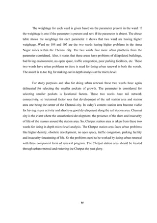 55
The weightage for each ward is given based on the parameter present in the ward. If
the weightage is one if the parameter is present and zero if the parameter is absent. The above
table shows the weightage for each parameter it shows that two ward are having higher
weightage. Ward no 104 and 107 are the two wards having higher problems in the Anna
Nagar zones within the Chennai city. The two wards face more urban problems from the
parameter considered. Also, it states that these areas have problems of dilapidated buildings,
bad living environment, no open space, traffic congestion, poor parking facilities, etc. These
two words have urban problems so there is need for doing urban renewal in both the woods.
The award is to too big for making out in depth analysis at the micro level.
For study purposes and also for doing urban renewal these two words have again
delineated for selecting the smaller pockets of growth. The parameter is considered for
selecting smaller pockets is locational factors. These two wards have rail network
connectivity, so loctaional factor sees that development of the rail station area and station
area one being the center of the Chennai city. In today’s context station area become viable
for having major activity and also have good development along the rail station area. Chennai
city is the event where the unauthorized development, the presence of the slum and insecurity
of life of the masses around the station area. So, Chetput station area is taken from these two
wards for doing in depth micro level analysis. The Chetput station area faces urban problems
like higher density, obsolete development, no open space, traffic congestion, parking facility
and insecurity threatening of life. So the problems need to be worked by doing urban renewal
with three component form of renewal program. The Chetput station area should be treated
through urban renewal and restoring the Chetput the past glory.
 