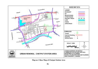 0
N
LEGEND
URBAN RENEWAL - CHETPUT STATION AREA
BASE MAP 2014
SCALE: 1:5000
METERS
:BOUNDARY
:NH
:MAJOR ROADS
:OTHER ROADS
:RAILWAY TRACK
:LAKE
A.RAMACHANDRAN (2012803012)
IV SEMESTER M.PLAN (DEC-APR 2014)
DEPARTMENT OF PLANNING
SCHOOL OF ARCHITECTURE AND PLANNING
ANNA UNIVERSITY, CHENNAI
Shastri Nagar
:PARKS
:OPEN SPACE
T.B
Hospital
Eye Hospital
Temple :
Important Building:
Hospitals :
Kilpauk Medical
Hospital
Dhobikana
To Beach
To Tambaram
Sathyamoorthy Salai
TVRoad
CityBabuStreet
Brindavan
Nagar
School R o a d
Club Road
Brindavanam
M.S Nagar
Mangalapuram
New Boopathy Nagar
Pullapuram
Chetput Railway Station
Railway Station :
To Ponamalle
To Beach
To Egmore
ToNungam-
bakkam
To Harrington Road
To
Egm
ore
Spur Tank Road
Thousand Lights
Coovum
River
Egmore
Nungambakkam
Purasawalkam
Kilpauk
50 100 150 200
SYMBOLOGY
250
Map no 1 Base Map of Chetput Station Area
56
 
