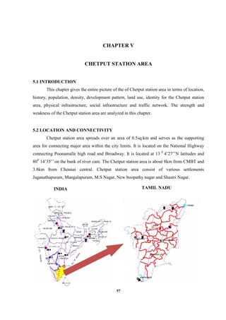 57
CHAPTER V
CHETPUT STATION AREA
5.1 INTRODUCTION
This chapter gives the entire picture of the of Chetput station area in terms of location,
history, population, density, development pattern, land use, identity for the Chetput station
area, physical infrastructure, social infrastructure and traffic network. The strength and
weakness of the Chetput station area are analyzed in this chapter.
5.2 LOCATION AND CONNECTIVITY
Chetput station area spreads over an area of 0.5sq.km and serves as the supporting
area for connecting major area within the city limits. It is located on the National Highway
connecting Poonamalle high road and Broadway. It is located at 13 0
4’27’’N latitudes and
800
14’35’’ on the bank of river cam. The Chetput station area is about 8km from CMBT and
3.8km from Chennai central. Chetput station area consist of various settlements
Jaganathapuram, Mangalapuram, M.S Nagar, New boopathy nagar and Shastri Nagar.
INDIA TAMIL NADU
 