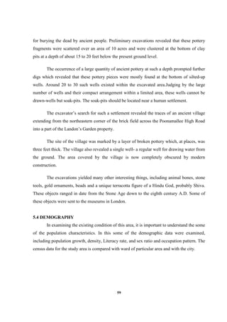 59
for burying the dead by ancient people. Preliminary excavations revealed that these pottery
fragments were scattered over an area of 10 acres and were clustered at the bottom of clay
pits at a depth of about 15 to 20 feet below the present ground level.
The occurrence of a large quantity of ancient pottery at such a depth prompted further
digs which revealed that these pottery pieces were mostly found at the bottom of silted-up
wells. Around 20 to 30 such wells existed within the excavated area.Judging by the large
number of wells and their compact arrangement within a limited area, these wells cannot be
drawn-wells but soak-pits. The soak-pits should be located near a human settlement.
The excavator’s search for such a settlement revealed the traces of an ancient village
extending from the northeastern corner of the brick field across the Poonamallee High Road
into a part of the Landon’s Garden property.
The site of the village was marked by a layer of broken pottery which, at places, was
three feet thick. The village also revealed a single well- a regular well for drawing water from
the ground. The area covered by the village is now completely obscured by modern
construction.
The excavations yielded many other interesting things, including animal bones, stone
tools, gold ornaments, beads and a unique terracotta figure of a Hindu God, probably Shiva.
These objects ranged in date from the Stone Age down to the eighth century A.D. Some of
these objects were sent to the museums in London.
5.4 DEMOGRAPHY
In examining the existing condition of this area, it is important to understand the some
of the population characteristics. In this some of the demographic data were examined,
including population growth, density, Literacy rate, and sex ratio and occupation pattern. The
census data for the study area is compared with ward of particular area and with the city.
 