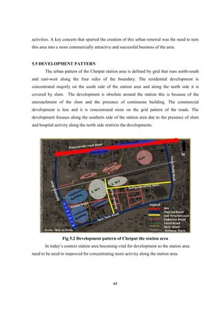 63
activities. A key concern that spurred the creation of this urban renewal was the need to turn
this area into a more commercially attractive and successful business of the area.
5.5 DEVELOPMENT PATTERN
The urban pattern of the Chetput station area is defined by grid that runs north-south
and east-west along the four sides of the boundary. The residential development is
concentrated majorly on the south side of the station area and along the north side it is
covered by slum. The development is obsolete around the station this is because of the
encroachment of the slum and the presence of continuous building. The commercial
development is less and it is concentrated more on the grid pattern of the roads. The
development focuses along the southern side of the station area due to the presence of slum
and hospital activity along the north side restricts the developments.
Fig 5.2 Development pattern of Chetput the station area
In today’s context station area becoming vital for development so the station area
need to be need to improved for concentrating more activity along the station area.
 