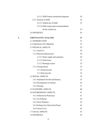 vi
2.5.1.3 TOD-Transit oriented development 24
2.5.2 Scenario in Delhi 24
2.5.2.1 Walled city of Delhi 25
2.5.2.2 Delhi master plan recommendation
for the walled city 25
2.6 INFERENCE 26
3. CHENNAI CITY ANALYSIS 27
3.1 INTRODUCTION 27
3.2 CHENNAI CITY PROFILE 27
3.3 PHYSICAL ASPECTS 28
3.3.1 Land Use 28
3.3.2 Physical Infrastructure 30
3.3.2.1 Water supply and sanitation 30
3.3.2.2 Solid waste 31
3.3.2.3 Drainage system 32
3.3.3 Transportation 33
3.3.1 Road network 33
3.3.2 Rail network 34
3.4 SOCIAL ASPECTS 35
3.4.1 Population Growth and Density 35
3.4.2 Development in Chennai 36
3.4.3 Housing 37
3.5 ECONOMIC ASPECTS 40
3.6 ENVIRONMANT ASPECTS 41
3.6.1 Pollution by Waterways 41
3.6.2 Air Pollution 42
3.6.3 Noise Pollution 42
3.6.4 Pollution by Urban Solid Waste 43
3.6.5 Green Cover 43
3.7 LEGAL ASPECTS 43
3.8 INFERENCE 45
 