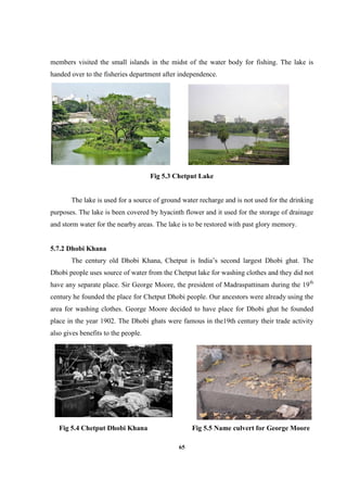 65
members visited the small islands in the midst of the water body for fishing. The lake is
handed over to the fisheries department after independence.
Fig 5.3 Chetput Lake
The lake is used for a source of ground water recharge and is not used for the drinking
purposes. The lake is been covered by hyacinth flower and it used for the storage of drainage
and storm water for the nearby areas. The lake is to be restored with past glory memory.
5.7.2 Dhobi Khana
The century old Dhobi Khana, Chetput is India’s second largest Dhobi ghat. The
Dhobi people uses source of water from the Chetput lake for washing clothes and they did not
have any separate place. Sir George Moore, the president of Madraspattinam during the 19th
century he founded the place for Chetput Dhobi people. Our ancestors were already using the
area for washing clothes. George Moore decided to have place for Dhobi ghat he founded
place in the year 1902. The Dhobi ghats were famous in the19th century their trade activity
also gives benefits to the people.
Fig 5.4 Chetput Dhobi Khana Fig 5.5 Name culvert for George Moore
 